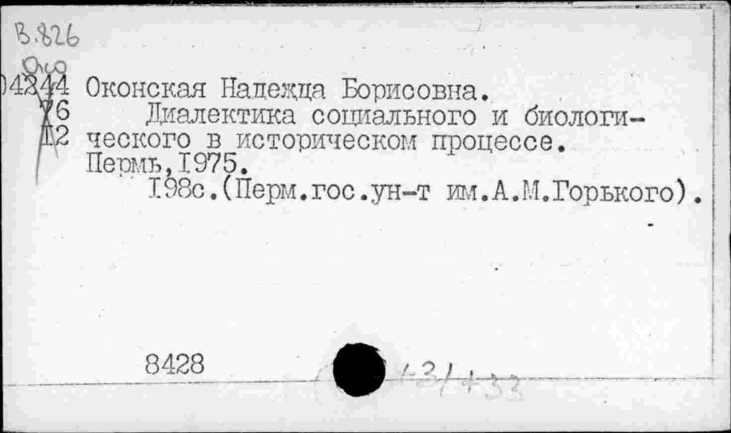 ﻿4М4 Оконская Надежна Борисовна.
/6 Диалектика социального и биологи-
/02 ческого в историческом процессе.
г Пермь,1975.
198с. (Перм. гос. ун-т игл. А. М. Горького).
8428
' ' I •